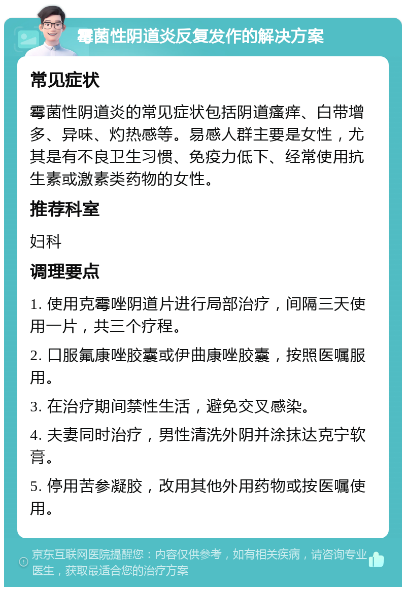 霉菌性阴道炎反复发作的解决方案 常见症状 霉菌性阴道炎的常见症状包括阴道瘙痒、白带增多、异味、灼热感等。易感人群主要是女性，尤其是有不良卫生习惯、免疫力低下、经常使用抗生素或激素类药物的女性。 推荐科室 妇科 调理要点 1. 使用克霉唑阴道片进行局部治疗，间隔三天使用一片，共三个疗程。 2. 口服氟康唑胶囊或伊曲康唑胶囊，按照医嘱服用。 3. 在治疗期间禁性生活，避免交叉感染。 4. 夫妻同时治疗，男性清洗外阴并涂抹达克宁软膏。 5. 停用苦参凝胶，改用其他外用药物或按医嘱使用。