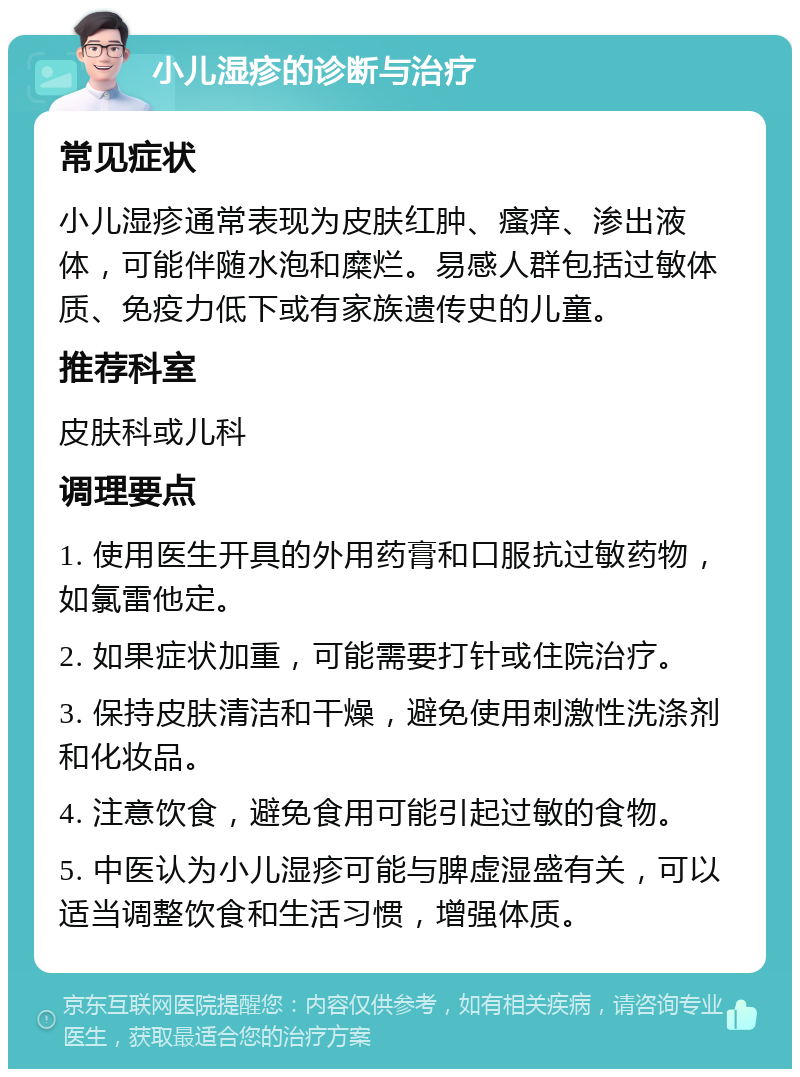 小儿湿疹的诊断与治疗 常见症状 小儿湿疹通常表现为皮肤红肿、瘙痒、渗出液体，可能伴随水泡和糜烂。易感人群包括过敏体质、免疫力低下或有家族遗传史的儿童。 推荐科室 皮肤科或儿科 调理要点 1. 使用医生开具的外用药膏和口服抗过敏药物，如氯雷他定。 2. 如果症状加重，可能需要打针或住院治疗。 3. 保持皮肤清洁和干燥，避免使用刺激性洗涤剂和化妆品。 4. 注意饮食，避免食用可能引起过敏的食物。 5. 中医认为小儿湿疹可能与脾虚湿盛有关，可以适当调整饮食和生活习惯，增强体质。