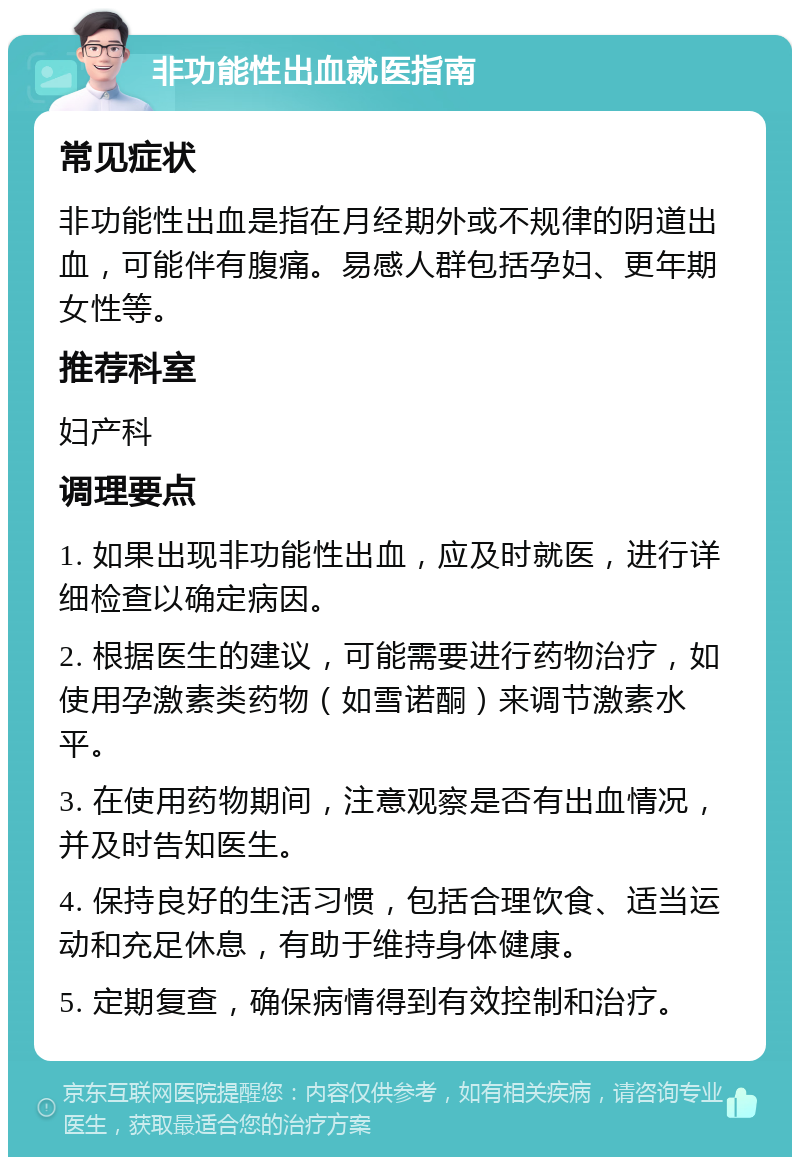 非功能性出血就医指南 常见症状 非功能性出血是指在月经期外或不规律的阴道出血，可能伴有腹痛。易感人群包括孕妇、更年期女性等。 推荐科室 妇产科 调理要点 1. 如果出现非功能性出血，应及时就医，进行详细检查以确定病因。 2. 根据医生的建议，可能需要进行药物治疗，如使用孕激素类药物（如雪诺酮）来调节激素水平。 3. 在使用药物期间，注意观察是否有出血情况，并及时告知医生。 4. 保持良好的生活习惯，包括合理饮食、适当运动和充足休息，有助于维持身体健康。 5. 定期复查，确保病情得到有效控制和治疗。