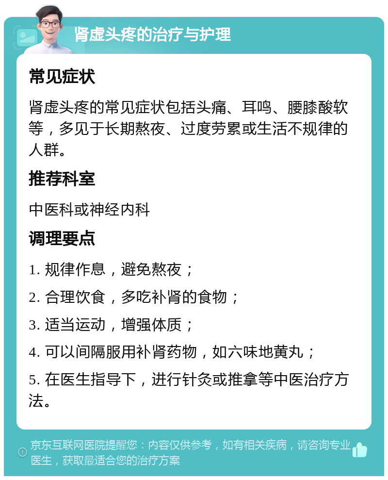 肾虚头疼的治疗与护理 常见症状 肾虚头疼的常见症状包括头痛、耳鸣、腰膝酸软等，多见于长期熬夜、过度劳累或生活不规律的人群。 推荐科室 中医科或神经内科 调理要点 1. 规律作息，避免熬夜； 2. 合理饮食，多吃补肾的食物； 3. 适当运动，增强体质； 4. 可以间隔服用补肾药物，如六味地黄丸； 5. 在医生指导下，进行针灸或推拿等中医治疗方法。