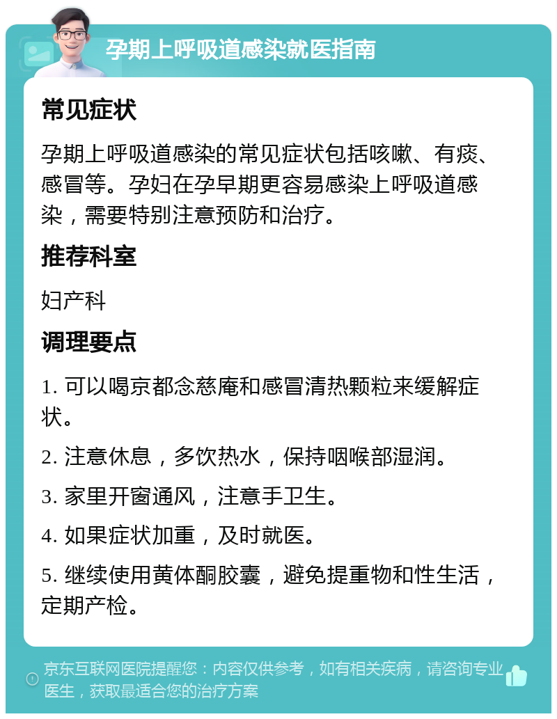 孕期上呼吸道感染就医指南 常见症状 孕期上呼吸道感染的常见症状包括咳嗽、有痰、感冒等。孕妇在孕早期更容易感染上呼吸道感染，需要特别注意预防和治疗。 推荐科室 妇产科 调理要点 1. 可以喝京都念慈庵和感冒清热颗粒来缓解症状。 2. 注意休息，多饮热水，保持咽喉部湿润。 3. 家里开窗通风，注意手卫生。 4. 如果症状加重，及时就医。 5. 继续使用黄体酮胶囊，避免提重物和性生活，定期产检。