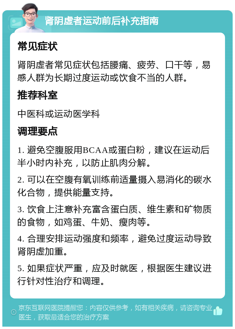 肾阴虚者运动前后补充指南 常见症状 肾阴虚者常见症状包括腰痛、疲劳、口干等，易感人群为长期过度运动或饮食不当的人群。 推荐科室 中医科或运动医学科 调理要点 1. 避免空腹服用BCAA或蛋白粉，建议在运动后半小时内补充，以防止肌肉分解。 2. 可以在空腹有氧训练前适量摄入易消化的碳水化合物，提供能量支持。 3. 饮食上注意补充富含蛋白质、维生素和矿物质的食物，如鸡蛋、牛奶、瘦肉等。 4. 合理安排运动强度和频率，避免过度运动导致肾阴虚加重。 5. 如果症状严重，应及时就医，根据医生建议进行针对性治疗和调理。