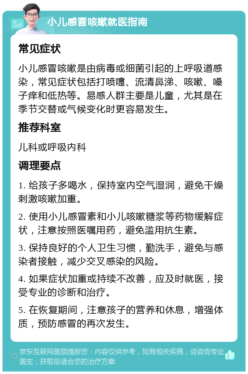 小儿感冒咳嗽就医指南 常见症状 小儿感冒咳嗽是由病毒或细菌引起的上呼吸道感染，常见症状包括打喷嚏、流清鼻涕、咳嗽、嗓子痒和低热等。易感人群主要是儿童，尤其是在季节交替或气候变化时更容易发生。 推荐科室 儿科或呼吸内科 调理要点 1. 给孩子多喝水，保持室内空气湿润，避免干燥刺激咳嗽加重。 2. 使用小儿感冒素和小儿咳嗽糖浆等药物缓解症状，注意按照医嘱用药，避免滥用抗生素。 3. 保持良好的个人卫生习惯，勤洗手，避免与感染者接触，减少交叉感染的风险。 4. 如果症状加重或持续不改善，应及时就医，接受专业的诊断和治疗。 5. 在恢复期间，注意孩子的营养和休息，增强体质，预防感冒的再次发生。