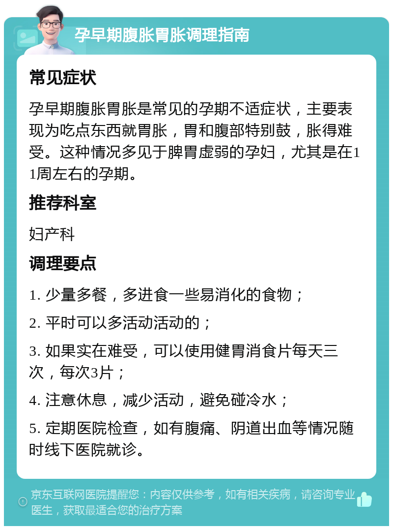 孕早期腹胀胃胀调理指南 常见症状 孕早期腹胀胃胀是常见的孕期不适症状，主要表现为吃点东西就胃胀，胃和腹部特别鼓，胀得难受。这种情况多见于脾胃虚弱的孕妇，尤其是在11周左右的孕期。 推荐科室 妇产科 调理要点 1. 少量多餐，多进食一些易消化的食物； 2. 平时可以多活动活动的； 3. 如果实在难受，可以使用健胃消食片每天三次，每次3片； 4. 注意休息，减少活动，避免碰冷水； 5. 定期医院检查，如有腹痛、阴道出血等情况随时线下医院就诊。