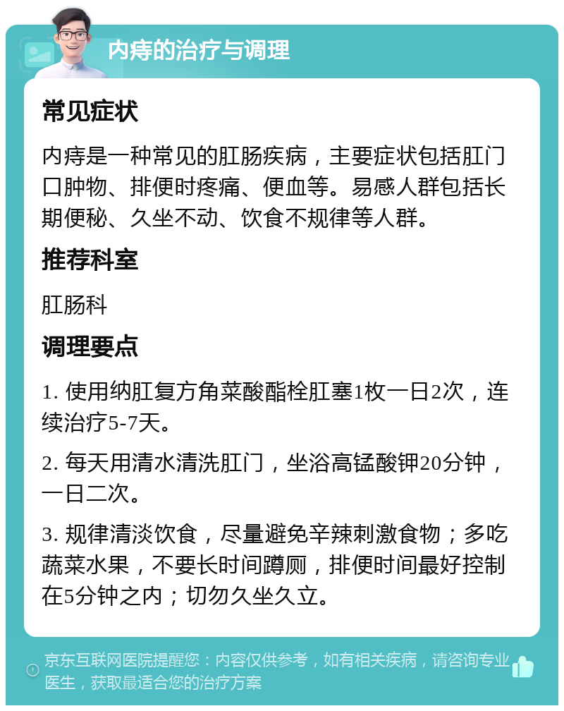 内痔的治疗与调理 常见症状 内痔是一种常见的肛肠疾病，主要症状包括肛门口肿物、排便时疼痛、便血等。易感人群包括长期便秘、久坐不动、饮食不规律等人群。 推荐科室 肛肠科 调理要点 1. 使用纳肛复方角菜酸酯栓肛塞1枚一日2次，连续治疗5-7天。 2. 每天用清水清洗肛门，坐浴高锰酸钾20分钟，一日二次。 3. 规律清淡饮食，尽量避免辛辣刺激食物；多吃蔬菜水果，不要长时间蹲厕，排便时间最好控制在5分钟之内；切勿久坐久立。