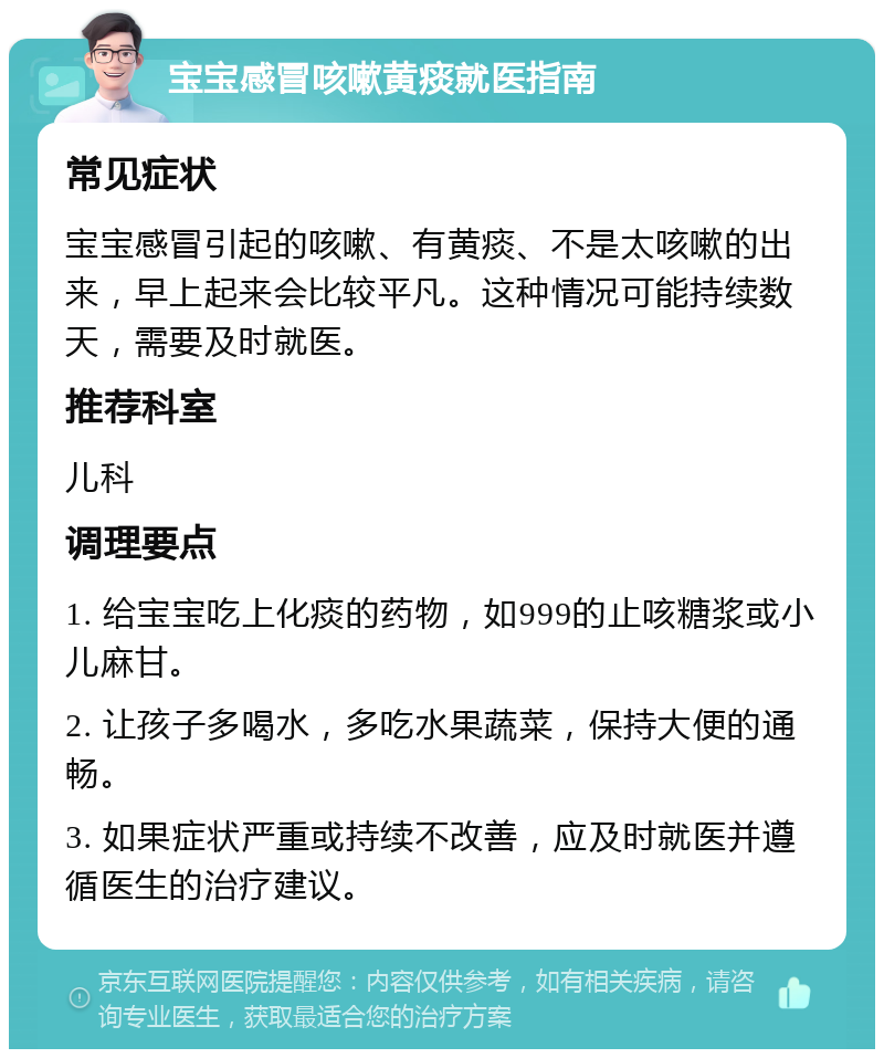 宝宝感冒咳嗽黄痰就医指南 常见症状 宝宝感冒引起的咳嗽、有黄痰、不是太咳嗽的出来，早上起来会比较平凡。这种情况可能持续数天，需要及时就医。 推荐科室 儿科 调理要点 1. 给宝宝吃上化痰的药物，如999的止咳糖浆或小儿麻甘。 2. 让孩子多喝水，多吃水果蔬菜，保持大便的通畅。 3. 如果症状严重或持续不改善，应及时就医并遵循医生的治疗建议。