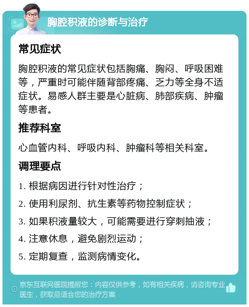 胸腔积液的诊断与治疗 常见症状 胸腔积液的常见症状包括胸痛、胸闷、呼吸困难等，严重时可能伴随背部疼痛、乏力等全身不适症状。易感人群主要是心脏病、肺部疾病、肿瘤等患者。 推荐科室 心血管内科、呼吸内科、肿瘤科等相关科室。 调理要点 1. 根据病因进行针对性治疗； 2. 使用利尿剂、抗生素等药物控制症状； 3. 如果积液量较大，可能需要进行穿刺抽液； 4. 注意休息，避免剧烈运动； 5. 定期复查，监测病情变化。