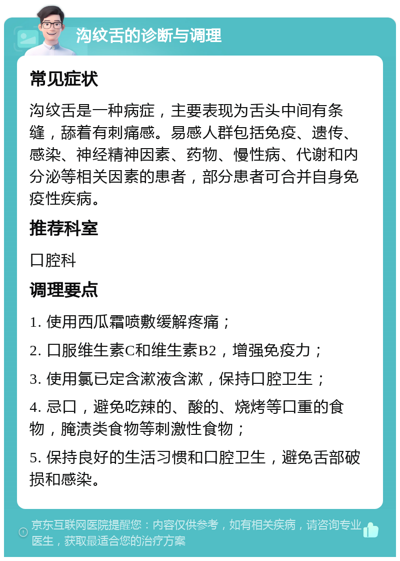 沟纹舌的诊断与调理 常见症状 沟纹舌是一种病症，主要表现为舌头中间有条缝，舔着有刺痛感。易感人群包括免疫、遗传、感染、神经精神因素、药物、慢性病、代谢和内分泌等相关因素的患者，部分患者可合并自身免疫性疾病。 推荐科室 口腔科 调理要点 1. 使用西瓜霜喷敷缓解疼痛； 2. 口服维生素C和维生素B2，增强免疫力； 3. 使用氯已定含漱液含漱，保持口腔卫生； 4. 忌口，避免吃辣的、酸的、烧烤等口重的食物，腌渍类食物等刺激性食物； 5. 保持良好的生活习惯和口腔卫生，避免舌部破损和感染。