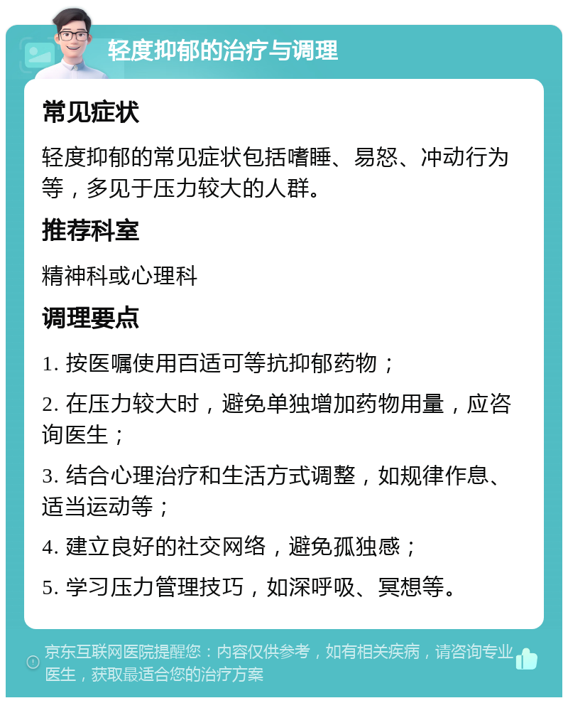 轻度抑郁的治疗与调理 常见症状 轻度抑郁的常见症状包括嗜睡、易怒、冲动行为等，多见于压力较大的人群。 推荐科室 精神科或心理科 调理要点 1. 按医嘱使用百适可等抗抑郁药物； 2. 在压力较大时，避免单独增加药物用量，应咨询医生； 3. 结合心理治疗和生活方式调整，如规律作息、适当运动等； 4. 建立良好的社交网络，避免孤独感； 5. 学习压力管理技巧，如深呼吸、冥想等。