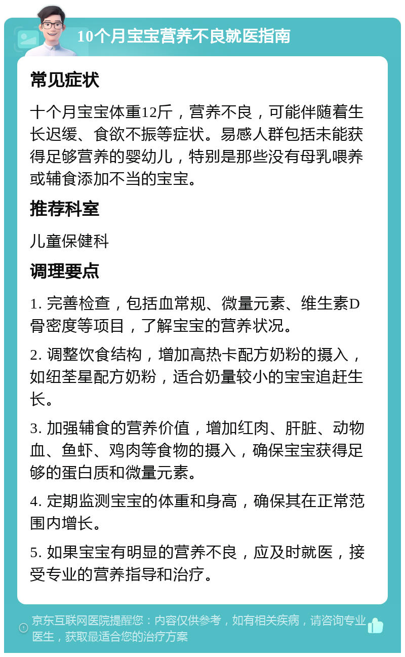 10个月宝宝营养不良就医指南 常见症状 十个月宝宝体重12斤，营养不良，可能伴随着生长迟缓、食欲不振等症状。易感人群包括未能获得足够营养的婴幼儿，特别是那些没有母乳喂养或辅食添加不当的宝宝。 推荐科室 儿童保健科 调理要点 1. 完善检查，包括血常规、微量元素、维生素D骨密度等项目，了解宝宝的营养状况。 2. 调整饮食结构，增加高热卡配方奶粉的摄入，如纽荃星配方奶粉，适合奶量较小的宝宝追赶生长。 3. 加强辅食的营养价值，增加红肉、肝脏、动物血、鱼虾、鸡肉等食物的摄入，确保宝宝获得足够的蛋白质和微量元素。 4. 定期监测宝宝的体重和身高，确保其在正常范围内增长。 5. 如果宝宝有明显的营养不良，应及时就医，接受专业的营养指导和治疗。