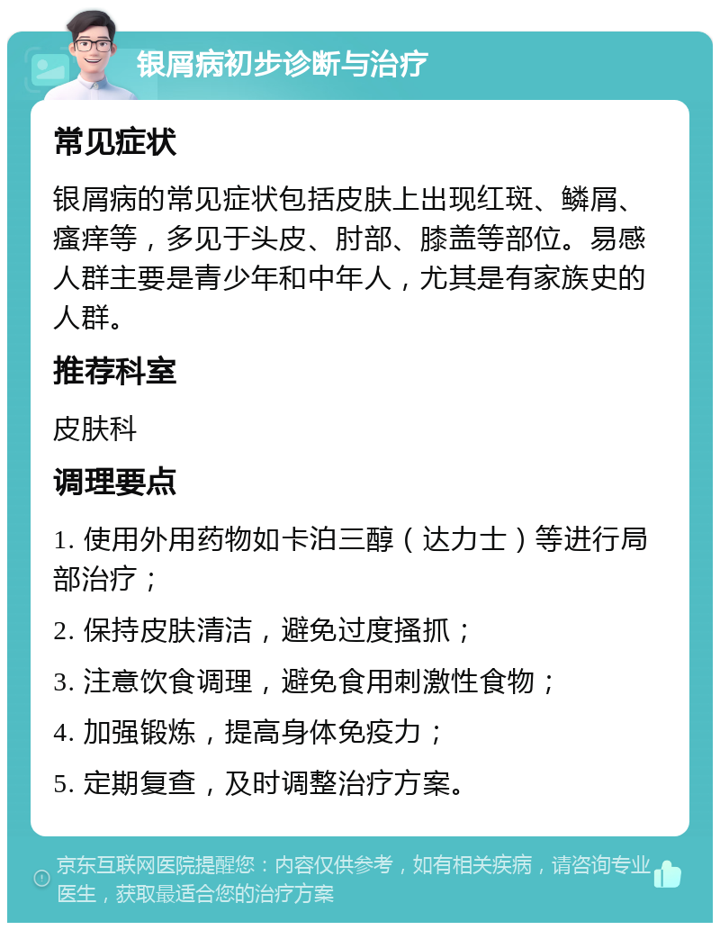 银屑病初步诊断与治疗 常见症状 银屑病的常见症状包括皮肤上出现红斑、鳞屑、瘙痒等，多见于头皮、肘部、膝盖等部位。易感人群主要是青少年和中年人，尤其是有家族史的人群。 推荐科室 皮肤科 调理要点 1. 使用外用药物如卡泊三醇（达力士）等进行局部治疗； 2. 保持皮肤清洁，避免过度搔抓； 3. 注意饮食调理，避免食用刺激性食物； 4. 加强锻炼，提高身体免疫力； 5. 定期复查，及时调整治疗方案。