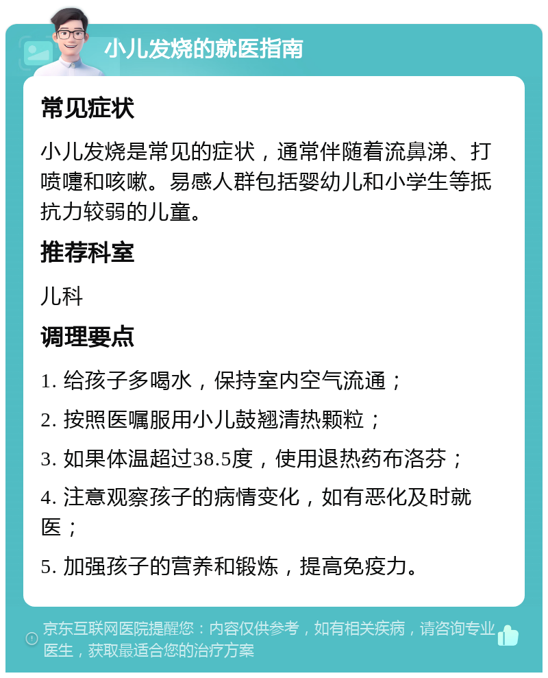 小儿发烧的就医指南 常见症状 小儿发烧是常见的症状，通常伴随着流鼻涕、打喷嚏和咳嗽。易感人群包括婴幼儿和小学生等抵抗力较弱的儿童。 推荐科室 儿科 调理要点 1. 给孩子多喝水，保持室内空气流通； 2. 按照医嘱服用小儿鼓翘清热颗粒； 3. 如果体温超过38.5度，使用退热药布洛芬； 4. 注意观察孩子的病情变化，如有恶化及时就医； 5. 加强孩子的营养和锻炼，提高免疫力。