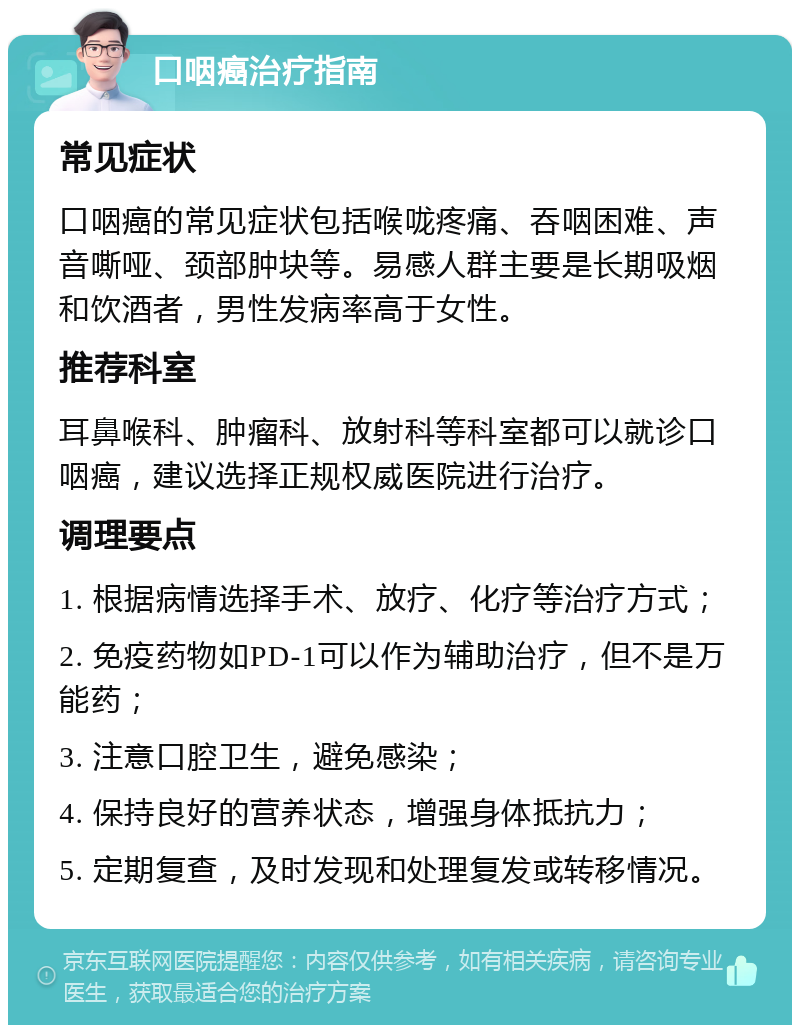 口咽癌治疗指南 常见症状 口咽癌的常见症状包括喉咙疼痛、吞咽困难、声音嘶哑、颈部肿块等。易感人群主要是长期吸烟和饮酒者，男性发病率高于女性。 推荐科室 耳鼻喉科、肿瘤科、放射科等科室都可以就诊口咽癌，建议选择正规权威医院进行治疗。 调理要点 1. 根据病情选择手术、放疗、化疗等治疗方式； 2. 免疫药物如PD-1可以作为辅助治疗，但不是万能药； 3. 注意口腔卫生，避免感染； 4. 保持良好的营养状态，增强身体抵抗力； 5. 定期复查，及时发现和处理复发或转移情况。