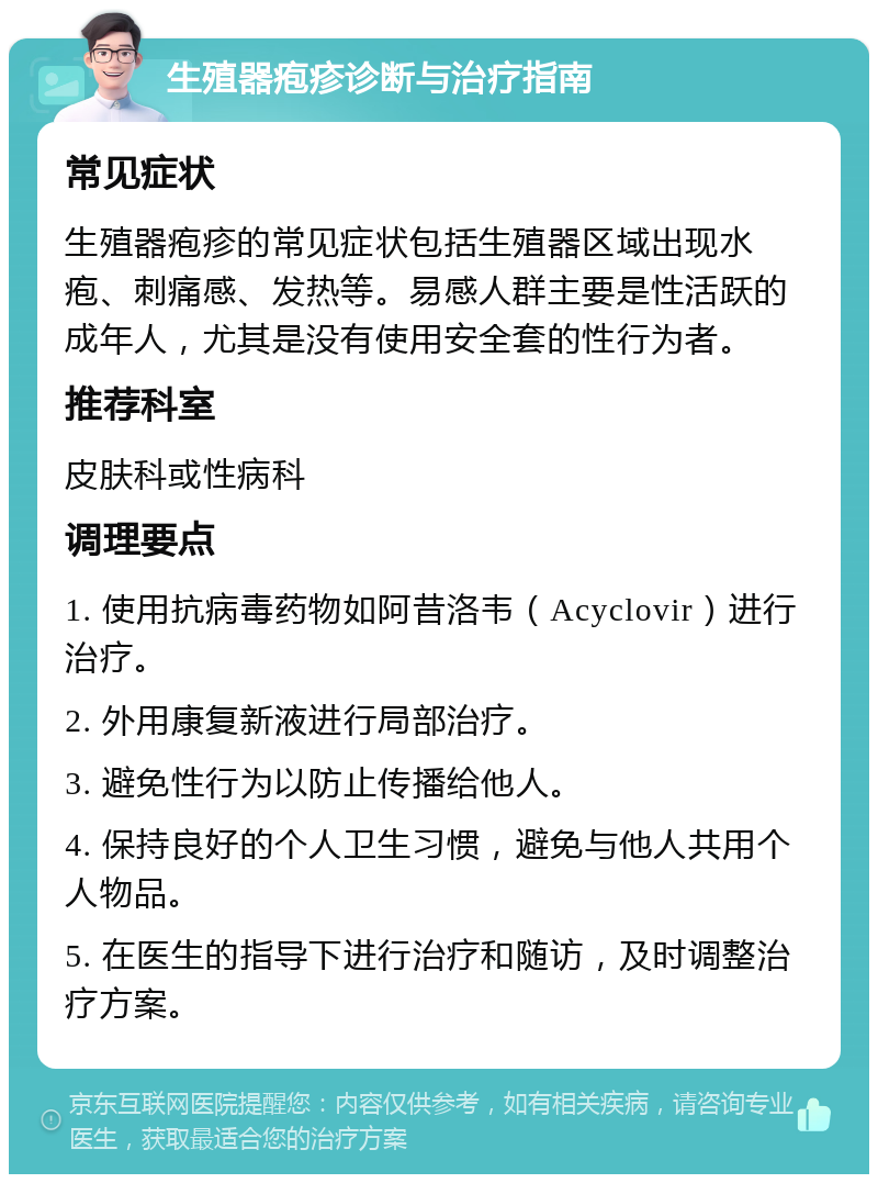 生殖器疱疹诊断与治疗指南 常见症状 生殖器疱疹的常见症状包括生殖器区域出现水疱、刺痛感、发热等。易感人群主要是性活跃的成年人，尤其是没有使用安全套的性行为者。 推荐科室 皮肤科或性病科 调理要点 1. 使用抗病毒药物如阿昔洛韦（Acyclovir）进行治疗。 2. 外用康复新液进行局部治疗。 3. 避免性行为以防止传播给他人。 4. 保持良好的个人卫生习惯，避免与他人共用个人物品。 5. 在医生的指导下进行治疗和随访，及时调整治疗方案。