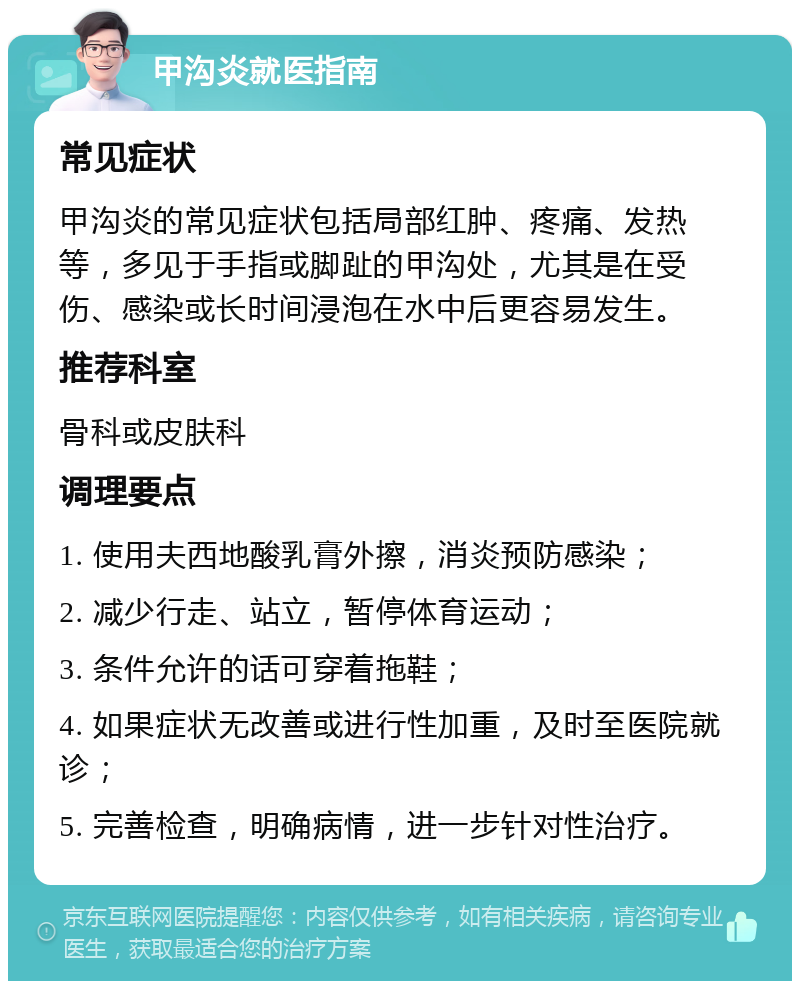 甲沟炎就医指南 常见症状 甲沟炎的常见症状包括局部红肿、疼痛、发热等，多见于手指或脚趾的甲沟处，尤其是在受伤、感染或长时间浸泡在水中后更容易发生。 推荐科室 骨科或皮肤科 调理要点 1. 使用夫西地酸乳膏外擦，消炎预防感染； 2. 减少行走、站立，暂停体育运动； 3. 条件允许的话可穿着拖鞋； 4. 如果症状无改善或进行性加重，及时至医院就诊； 5. 完善检查，明确病情，进一步针对性治疗。