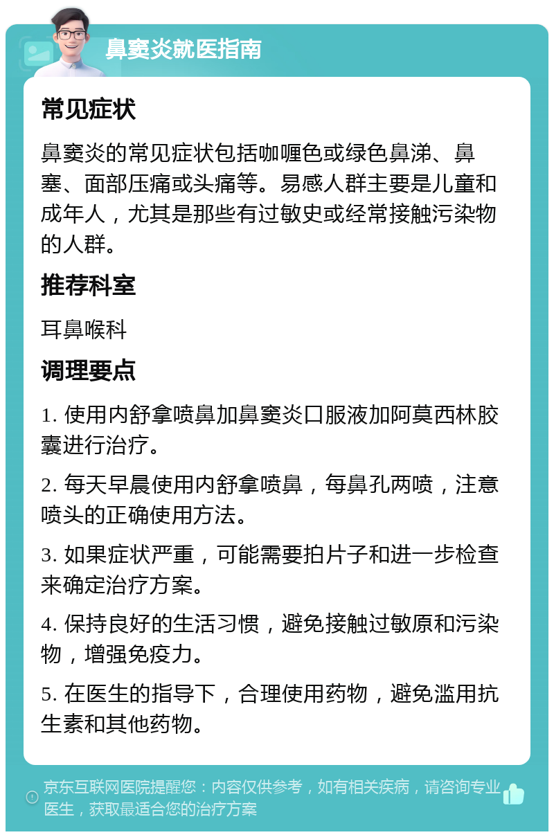 鼻窦炎就医指南 常见症状 鼻窦炎的常见症状包括咖喱色或绿色鼻涕、鼻塞、面部压痛或头痛等。易感人群主要是儿童和成年人，尤其是那些有过敏史或经常接触污染物的人群。 推荐科室 耳鼻喉科 调理要点 1. 使用内舒拿喷鼻加鼻窦炎口服液加阿莫西林胶囊进行治疗。 2. 每天早晨使用内舒拿喷鼻，每鼻孔两喷，注意喷头的正确使用方法。 3. 如果症状严重，可能需要拍片子和进一步检查来确定治疗方案。 4. 保持良好的生活习惯，避免接触过敏原和污染物，增强免疫力。 5. 在医生的指导下，合理使用药物，避免滥用抗生素和其他药物。