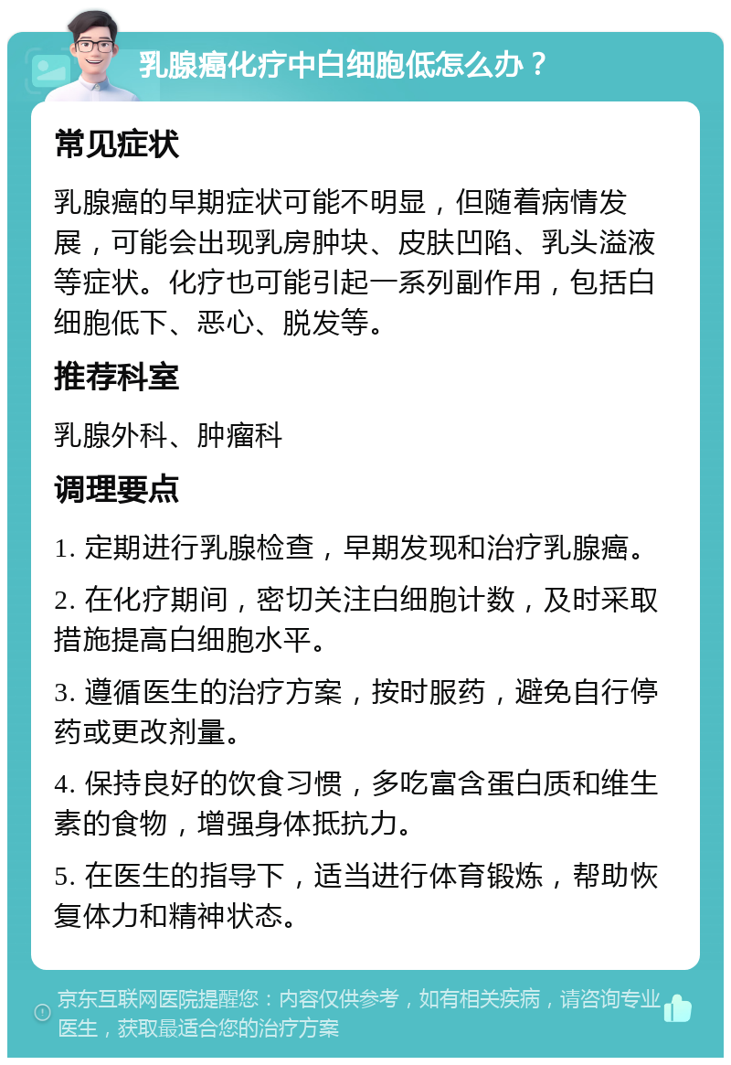 乳腺癌化疗中白细胞低怎么办？ 常见症状 乳腺癌的早期症状可能不明显，但随着病情发展，可能会出现乳房肿块、皮肤凹陷、乳头溢液等症状。化疗也可能引起一系列副作用，包括白细胞低下、恶心、脱发等。 推荐科室 乳腺外科、肿瘤科 调理要点 1. 定期进行乳腺检查，早期发现和治疗乳腺癌。 2. 在化疗期间，密切关注白细胞计数，及时采取措施提高白细胞水平。 3. 遵循医生的治疗方案，按时服药，避免自行停药或更改剂量。 4. 保持良好的饮食习惯，多吃富含蛋白质和维生素的食物，增强身体抵抗力。 5. 在医生的指导下，适当进行体育锻炼，帮助恢复体力和精神状态。