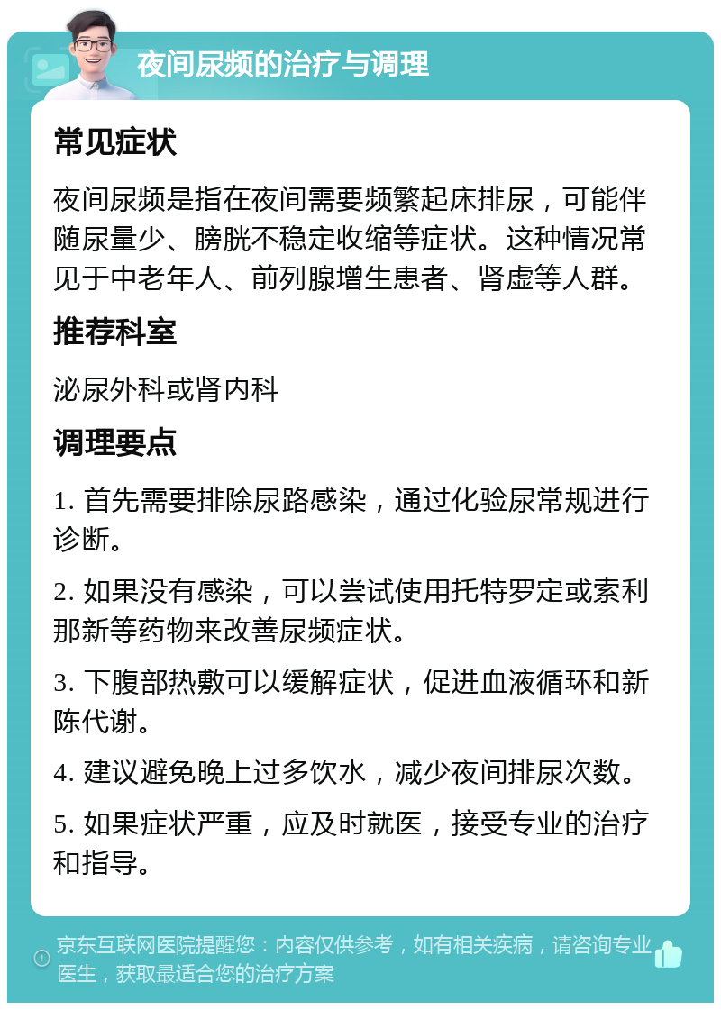 夜间尿频的治疗与调理 常见症状 夜间尿频是指在夜间需要频繁起床排尿，可能伴随尿量少、膀胱不稳定收缩等症状。这种情况常见于中老年人、前列腺增生患者、肾虚等人群。 推荐科室 泌尿外科或肾内科 调理要点 1. 首先需要排除尿路感染，通过化验尿常规进行诊断。 2. 如果没有感染，可以尝试使用托特罗定或索利那新等药物来改善尿频症状。 3. 下腹部热敷可以缓解症状，促进血液循环和新陈代谢。 4. 建议避免晚上过多饮水，减少夜间排尿次数。 5. 如果症状严重，应及时就医，接受专业的治疗和指导。