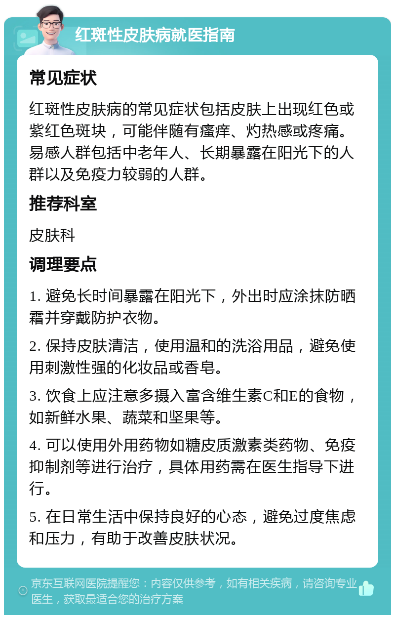 红斑性皮肤病就医指南 常见症状 红斑性皮肤病的常见症状包括皮肤上出现红色或紫红色斑块，可能伴随有瘙痒、灼热感或疼痛。易感人群包括中老年人、长期暴露在阳光下的人群以及免疫力较弱的人群。 推荐科室 皮肤科 调理要点 1. 避免长时间暴露在阳光下，外出时应涂抹防晒霜并穿戴防护衣物。 2. 保持皮肤清洁，使用温和的洗浴用品，避免使用刺激性强的化妆品或香皂。 3. 饮食上应注意多摄入富含维生素C和E的食物，如新鲜水果、蔬菜和坚果等。 4. 可以使用外用药物如糖皮质激素类药物、免疫抑制剂等进行治疗，具体用药需在医生指导下进行。 5. 在日常生活中保持良好的心态，避免过度焦虑和压力，有助于改善皮肤状况。