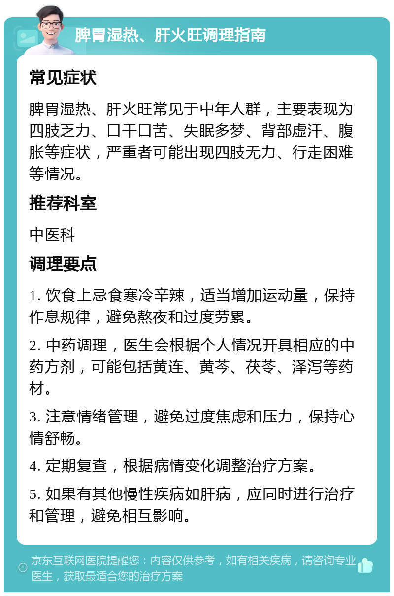 脾胃湿热、肝火旺调理指南 常见症状 脾胃湿热、肝火旺常见于中年人群，主要表现为四肢乏力、口干口苦、失眠多梦、背部虚汗、腹胀等症状，严重者可能出现四肢无力、行走困难等情况。 推荐科室 中医科 调理要点 1. 饮食上忌食寒冷辛辣，适当增加运动量，保持作息规律，避免熬夜和过度劳累。 2. 中药调理，医生会根据个人情况开具相应的中药方剂，可能包括黄连、黄芩、茯苓、泽泻等药材。 3. 注意情绪管理，避免过度焦虑和压力，保持心情舒畅。 4. 定期复查，根据病情变化调整治疗方案。 5. 如果有其他慢性疾病如肝病，应同时进行治疗和管理，避免相互影响。