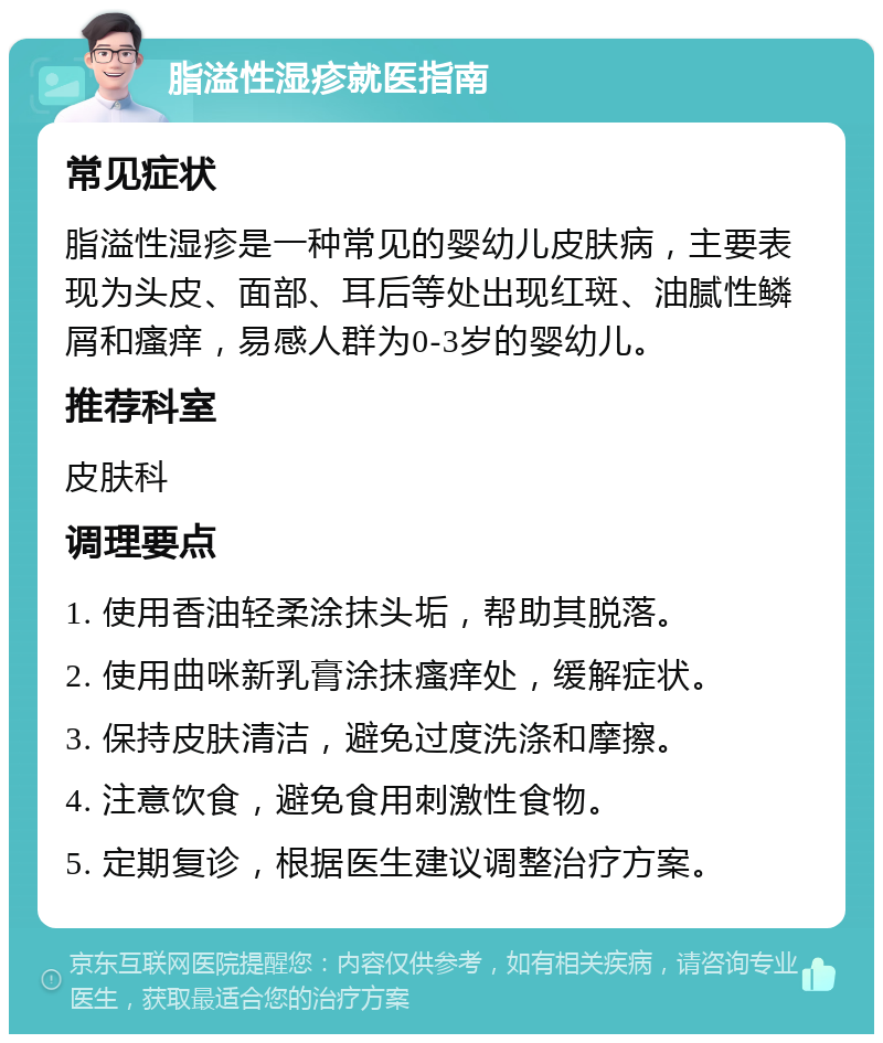 脂溢性湿疹就医指南 常见症状 脂溢性湿疹是一种常见的婴幼儿皮肤病，主要表现为头皮、面部、耳后等处出现红斑、油腻性鳞屑和瘙痒，易感人群为0-3岁的婴幼儿。 推荐科室 皮肤科 调理要点 1. 使用香油轻柔涂抹头垢，帮助其脱落。 2. 使用曲咪新乳膏涂抹瘙痒处，缓解症状。 3. 保持皮肤清洁，避免过度洗涤和摩擦。 4. 注意饮食，避免食用刺激性食物。 5. 定期复诊，根据医生建议调整治疗方案。