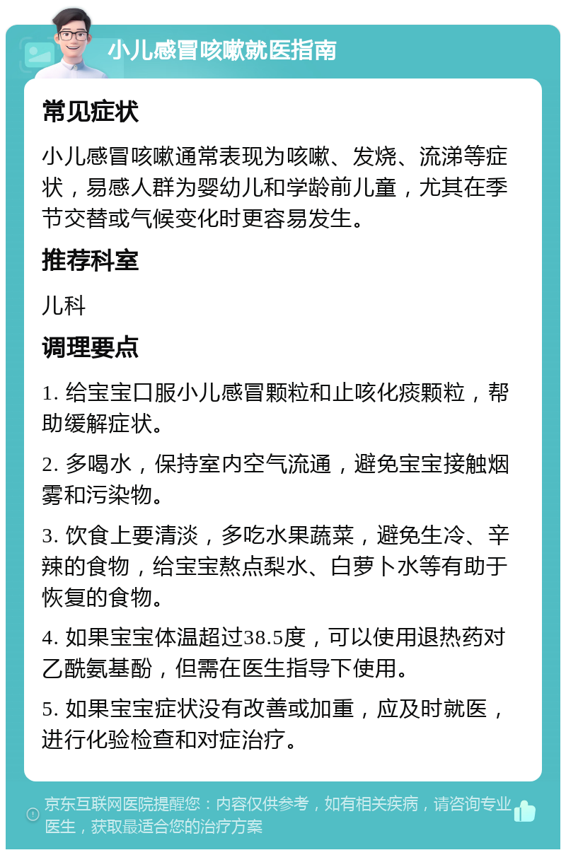 小儿感冒咳嗽就医指南 常见症状 小儿感冒咳嗽通常表现为咳嗽、发烧、流涕等症状，易感人群为婴幼儿和学龄前儿童，尤其在季节交替或气候变化时更容易发生。 推荐科室 儿科 调理要点 1. 给宝宝口服小儿感冒颗粒和止咳化痰颗粒，帮助缓解症状。 2. 多喝水，保持室内空气流通，避免宝宝接触烟雾和污染物。 3. 饮食上要清淡，多吃水果蔬菜，避免生冷、辛辣的食物，给宝宝熬点梨水、白萝卜水等有助于恢复的食物。 4. 如果宝宝体温超过38.5度，可以使用退热药对乙酰氨基酚，但需在医生指导下使用。 5. 如果宝宝症状没有改善或加重，应及时就医，进行化验检查和对症治疗。