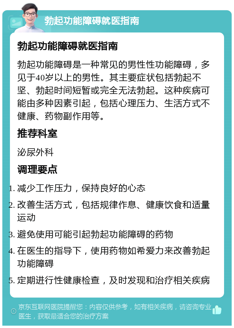 勃起功能障碍就医指南 勃起功能障碍就医指南 勃起功能障碍是一种常见的男性性功能障碍，多见于40岁以上的男性。其主要症状包括勃起不坚、勃起时间短暂或完全无法勃起。这种疾病可能由多种因素引起，包括心理压力、生活方式不健康、药物副作用等。 推荐科室 泌尿外科 调理要点 减少工作压力，保持良好的心态 改善生活方式，包括规律作息、健康饮食和适量运动 避免使用可能引起勃起功能障碍的药物 在医生的指导下，使用药物如希爱力来改善勃起功能障碍 定期进行性健康检查，及时发现和治疗相关疾病