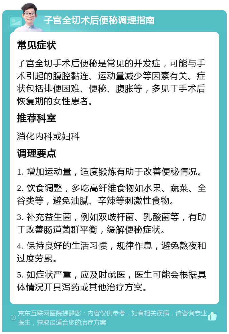 子宫全切术后便秘调理指南 常见症状 子宫全切手术后便秘是常见的并发症，可能与手术引起的腹腔黏连、运动量减少等因素有关。症状包括排便困难、便秘、腹胀等，多见于手术后恢复期的女性患者。 推荐科室 消化内科或妇科 调理要点 1. 增加运动量，适度锻炼有助于改善便秘情况。 2. 饮食调整，多吃高纤维食物如水果、蔬菜、全谷类等，避免油腻、辛辣等刺激性食物。 3. 补充益生菌，例如双歧杆菌、乳酸菌等，有助于改善肠道菌群平衡，缓解便秘症状。 4. 保持良好的生活习惯，规律作息，避免熬夜和过度劳累。 5. 如症状严重，应及时就医，医生可能会根据具体情况开具泻药或其他治疗方案。