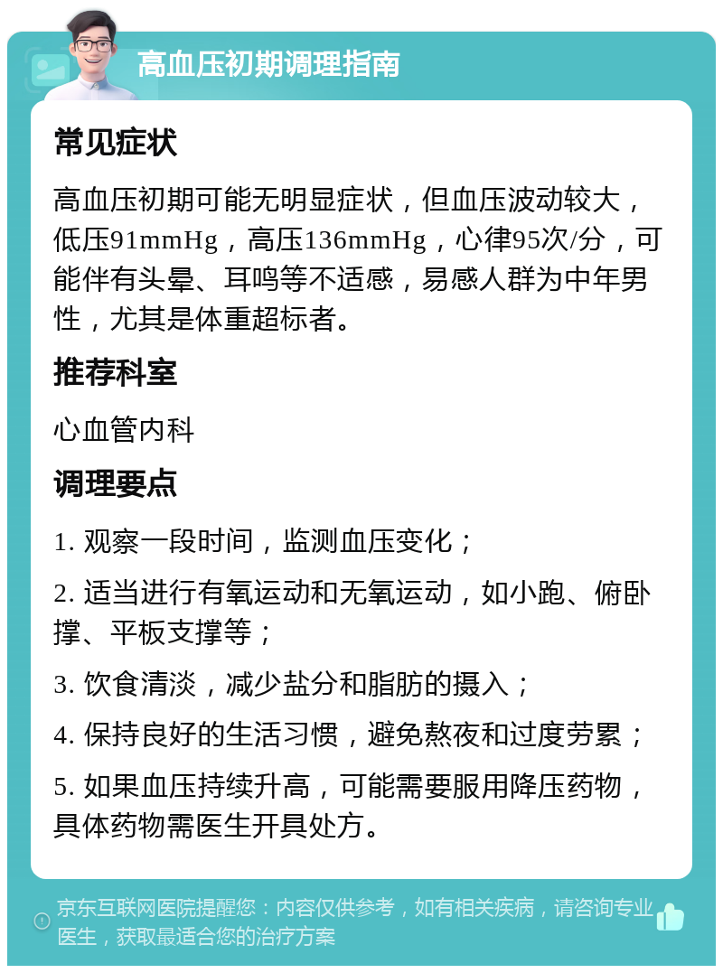 高血压初期调理指南 常见症状 高血压初期可能无明显症状，但血压波动较大，低压91mmHg，高压136mmHg，心律95次/分，可能伴有头晕、耳鸣等不适感，易感人群为中年男性，尤其是体重超标者。 推荐科室 心血管内科 调理要点 1. 观察一段时间，监测血压变化； 2. 适当进行有氧运动和无氧运动，如小跑、俯卧撑、平板支撑等； 3. 饮食清淡，减少盐分和脂肪的摄入； 4. 保持良好的生活习惯，避免熬夜和过度劳累； 5. 如果血压持续升高，可能需要服用降压药物，具体药物需医生开具处方。