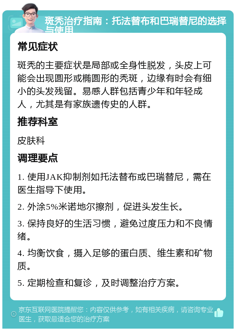 斑秃治疗指南：托法替布和巴瑞替尼的选择与使用 常见症状 斑秃的主要症状是局部或全身性脱发，头皮上可能会出现圆形或椭圆形的秃斑，边缘有时会有细小的头发残留。易感人群包括青少年和年轻成人，尤其是有家族遗传史的人群。 推荐科室 皮肤科 调理要点 1. 使用JAK抑制剂如托法替布或巴瑞替尼，需在医生指导下使用。 2. 外涂5%米诺地尔擦剂，促进头发生长。 3. 保持良好的生活习惯，避免过度压力和不良情绪。 4. 均衡饮食，摄入足够的蛋白质、维生素和矿物质。 5. 定期检查和复诊，及时调整治疗方案。