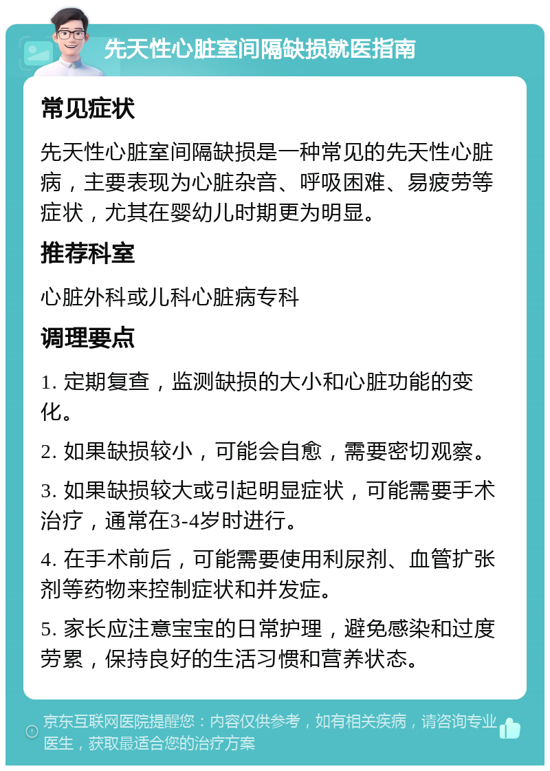 先天性心脏室间隔缺损就医指南 常见症状 先天性心脏室间隔缺损是一种常见的先天性心脏病，主要表现为心脏杂音、呼吸困难、易疲劳等症状，尤其在婴幼儿时期更为明显。 推荐科室 心脏外科或儿科心脏病专科 调理要点 1. 定期复查，监测缺损的大小和心脏功能的变化。 2. 如果缺损较小，可能会自愈，需要密切观察。 3. 如果缺损较大或引起明显症状，可能需要手术治疗，通常在3-4岁时进行。 4. 在手术前后，可能需要使用利尿剂、血管扩张剂等药物来控制症状和并发症。 5. 家长应注意宝宝的日常护理，避免感染和过度劳累，保持良好的生活习惯和营养状态。