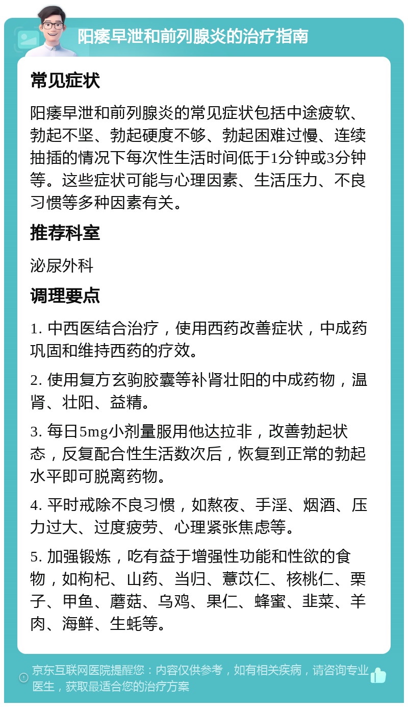 阳痿早泄和前列腺炎的治疗指南 常见症状 阳痿早泄和前列腺炎的常见症状包括中途疲软、勃起不坚、勃起硬度不够、勃起困难过慢、连续抽插的情况下每次性生活时间低于1分钟或3分钟等。这些症状可能与心理因素、生活压力、不良习惯等多种因素有关。 推荐科室 泌尿外科 调理要点 1. 中西医结合治疗，使用西药改善症状，中成药巩固和维持西药的疗效。 2. 使用复方玄驹胶囊等补肾壮阳的中成药物，温肾、壮阳、益精。 3. 每日5mg小剂量服用他达拉非，改善勃起状态，反复配合性生活数次后，恢复到正常的勃起水平即可脱离药物。 4. 平时戒除不良习惯，如熬夜、手淫、烟酒、压力过大、过度疲劳、心理紧张焦虑等。 5. 加强锻炼，吃有益于增强性功能和性欲的食物，如枸杞、山药、当归、薏苡仁、核桃仁、栗子、甲鱼、蘑菇、乌鸡、果仁、蜂蜜、韭菜、羊肉、海鲜、生蚝等。