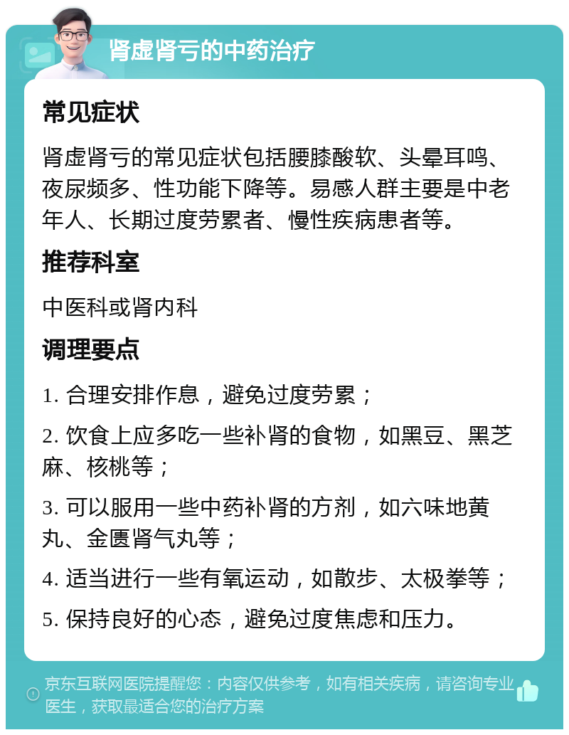 肾虚肾亏的中药治疗 常见症状 肾虚肾亏的常见症状包括腰膝酸软、头晕耳鸣、夜尿频多、性功能下降等。易感人群主要是中老年人、长期过度劳累者、慢性疾病患者等。 推荐科室 中医科或肾内科 调理要点 1. 合理安排作息，避免过度劳累； 2. 饮食上应多吃一些补肾的食物，如黑豆、黑芝麻、核桃等； 3. 可以服用一些中药补肾的方剂，如六味地黄丸、金匮肾气丸等； 4. 适当进行一些有氧运动，如散步、太极拳等； 5. 保持良好的心态，避免过度焦虑和压力。