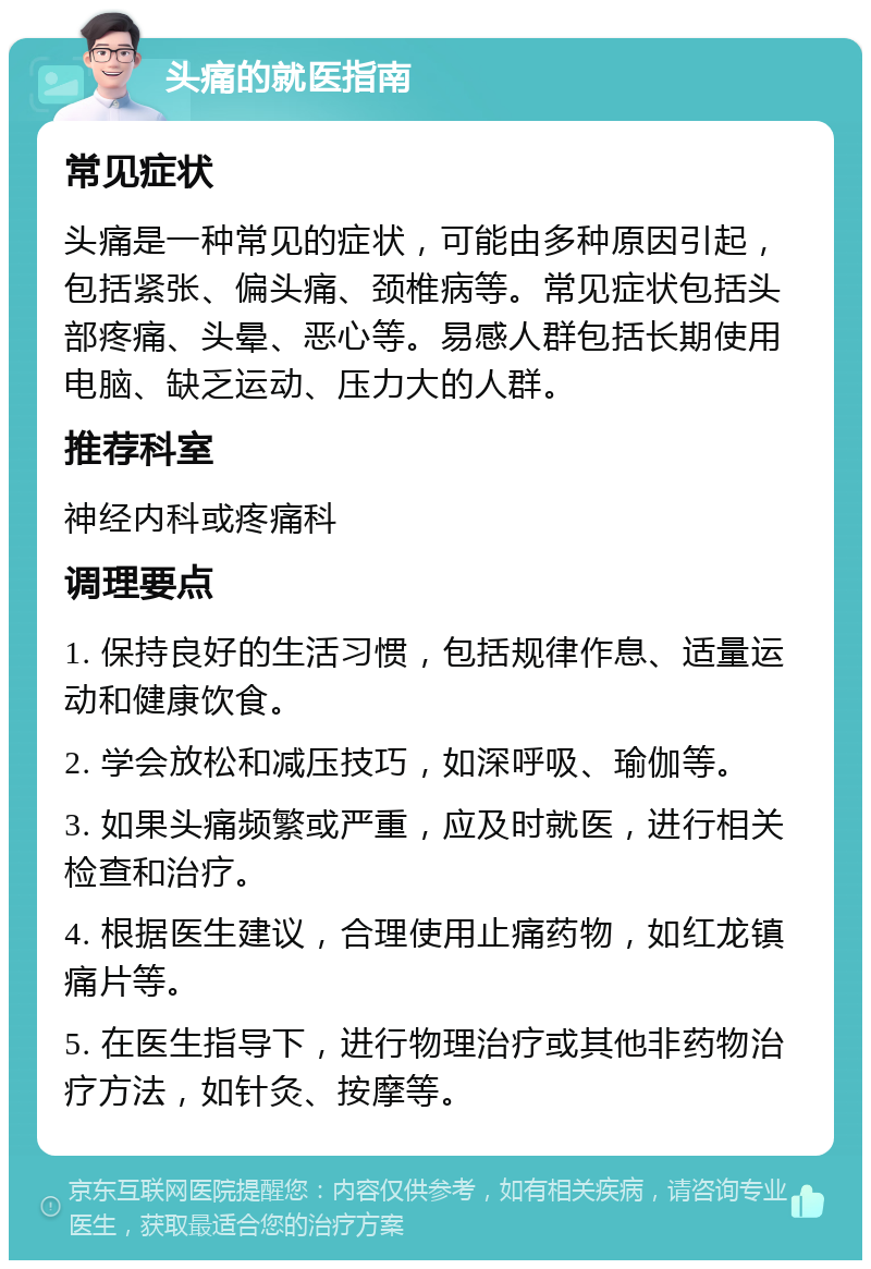 头痛的就医指南 常见症状 头痛是一种常见的症状，可能由多种原因引起，包括紧张、偏头痛、颈椎病等。常见症状包括头部疼痛、头晕、恶心等。易感人群包括长期使用电脑、缺乏运动、压力大的人群。 推荐科室 神经内科或疼痛科 调理要点 1. 保持良好的生活习惯，包括规律作息、适量运动和健康饮食。 2. 学会放松和减压技巧，如深呼吸、瑜伽等。 3. 如果头痛频繁或严重，应及时就医，进行相关检查和治疗。 4. 根据医生建议，合理使用止痛药物，如红龙镇痛片等。 5. 在医生指导下，进行物理治疗或其他非药物治疗方法，如针灸、按摩等。