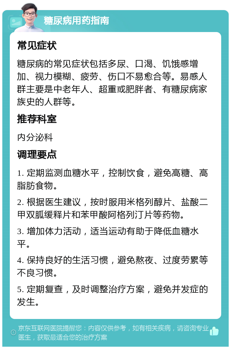 糖尿病用药指南 常见症状 糖尿病的常见症状包括多尿、口渴、饥饿感增加、视力模糊、疲劳、伤口不易愈合等。易感人群主要是中老年人、超重或肥胖者、有糖尿病家族史的人群等。 推荐科室 内分泌科 调理要点 1. 定期监测血糖水平，控制饮食，避免高糖、高脂肪食物。 2. 根据医生建议，按时服用米格列醇片、盐酸二甲双胍缓释片和苯甲酸阿格列汀片等药物。 3. 增加体力活动，适当运动有助于降低血糖水平。 4. 保持良好的生活习惯，避免熬夜、过度劳累等不良习惯。 5. 定期复查，及时调整治疗方案，避免并发症的发生。