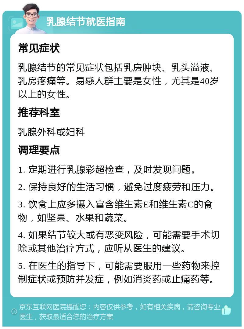 乳腺结节就医指南 常见症状 乳腺结节的常见症状包括乳房肿块、乳头溢液、乳房疼痛等。易感人群主要是女性，尤其是40岁以上的女性。 推荐科室 乳腺外科或妇科 调理要点 1. 定期进行乳腺彩超检查，及时发现问题。 2. 保持良好的生活习惯，避免过度疲劳和压力。 3. 饮食上应多摄入富含维生素E和维生素C的食物，如坚果、水果和蔬菜。 4. 如果结节较大或有恶变风险，可能需要手术切除或其他治疗方式，应听从医生的建议。 5. 在医生的指导下，可能需要服用一些药物来控制症状或预防并发症，例如消炎药或止痛药等。