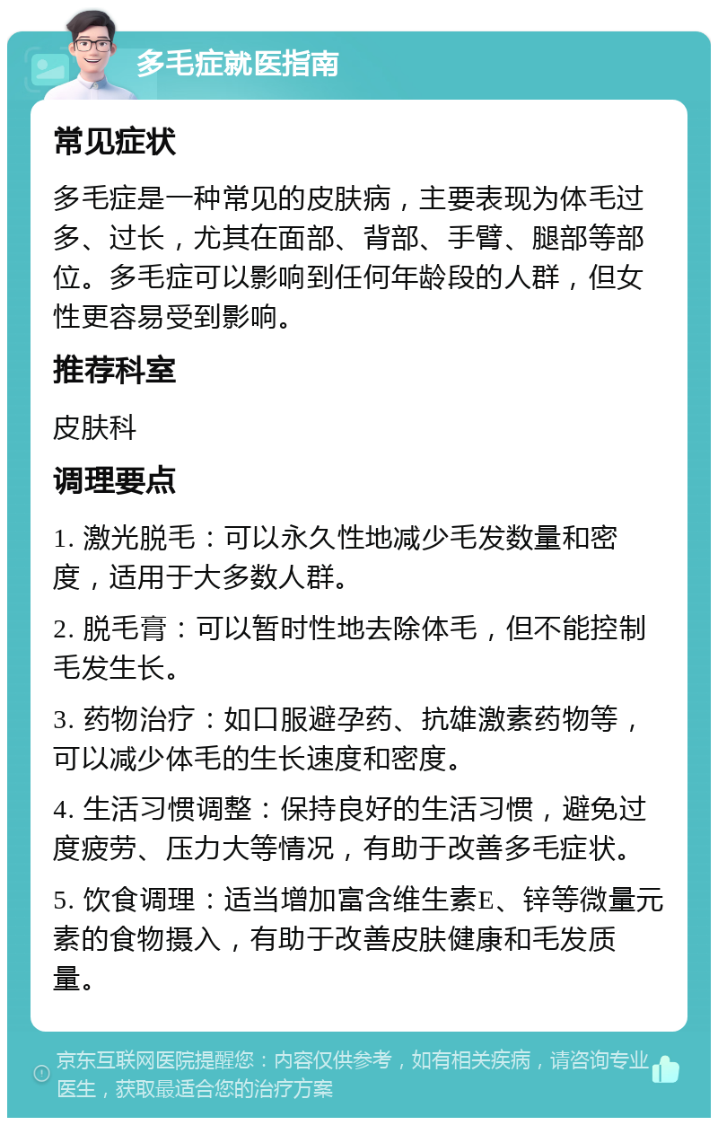 多毛症就医指南 常见症状 多毛症是一种常见的皮肤病，主要表现为体毛过多、过长，尤其在面部、背部、手臂、腿部等部位。多毛症可以影响到任何年龄段的人群，但女性更容易受到影响。 推荐科室 皮肤科 调理要点 1. 激光脱毛：可以永久性地减少毛发数量和密度，适用于大多数人群。 2. 脱毛膏：可以暂时性地去除体毛，但不能控制毛发生长。 3. 药物治疗：如口服避孕药、抗雄激素药物等，可以减少体毛的生长速度和密度。 4. 生活习惯调整：保持良好的生活习惯，避免过度疲劳、压力大等情况，有助于改善多毛症状。 5. 饮食调理：适当增加富含维生素E、锌等微量元素的食物摄入，有助于改善皮肤健康和毛发质量。