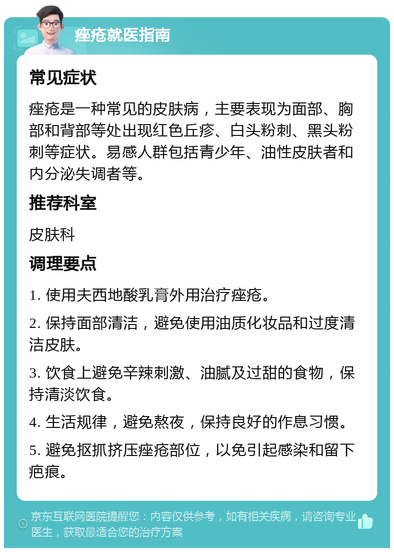 痤疮就医指南 常见症状 痤疮是一种常见的皮肤病，主要表现为面部、胸部和背部等处出现红色丘疹、白头粉刺、黑头粉刺等症状。易感人群包括青少年、油性皮肤者和内分泌失调者等。 推荐科室 皮肤科 调理要点 1. 使用夫西地酸乳膏外用治疗痤疮。 2. 保持面部清洁，避免使用油质化妆品和过度清洁皮肤。 3. 饮食上避免辛辣刺激、油腻及过甜的食物，保持清淡饮食。 4. 生活规律，避免熬夜，保持良好的作息习惯。 5. 避免抠抓挤压痤疮部位，以免引起感染和留下疤痕。