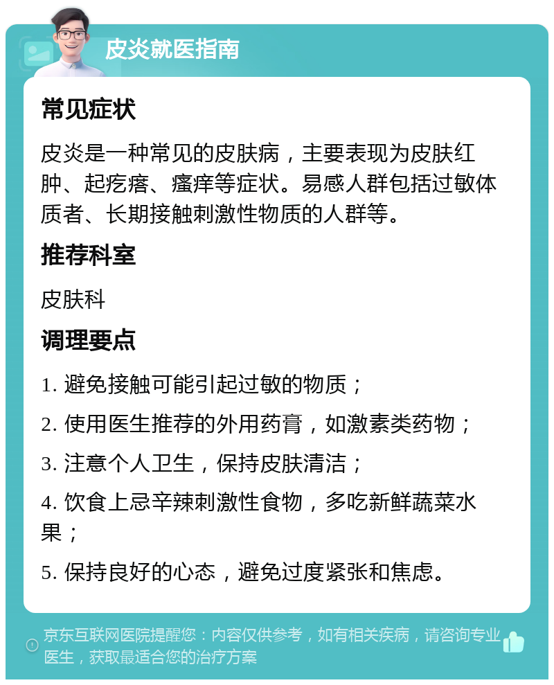 皮炎就医指南 常见症状 皮炎是一种常见的皮肤病，主要表现为皮肤红肿、起疙瘩、瘙痒等症状。易感人群包括过敏体质者、长期接触刺激性物质的人群等。 推荐科室 皮肤科 调理要点 1. 避免接触可能引起过敏的物质； 2. 使用医生推荐的外用药膏，如激素类药物； 3. 注意个人卫生，保持皮肤清洁； 4. 饮食上忌辛辣刺激性食物，多吃新鲜蔬菜水果； 5. 保持良好的心态，避免过度紧张和焦虑。