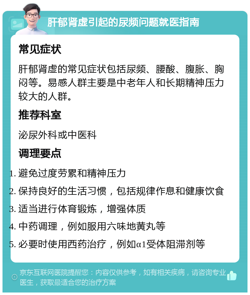 肝郁肾虚引起的尿频问题就医指南 常见症状 肝郁肾虚的常见症状包括尿频、腰酸、腹胀、胸闷等。易感人群主要是中老年人和长期精神压力较大的人群。 推荐科室 泌尿外科或中医科 调理要点 避免过度劳累和精神压力 保持良好的生活习惯，包括规律作息和健康饮食 适当进行体育锻炼，增强体质 中药调理，例如服用六味地黄丸等 必要时使用西药治疗，例如α1受体阻滞剂等