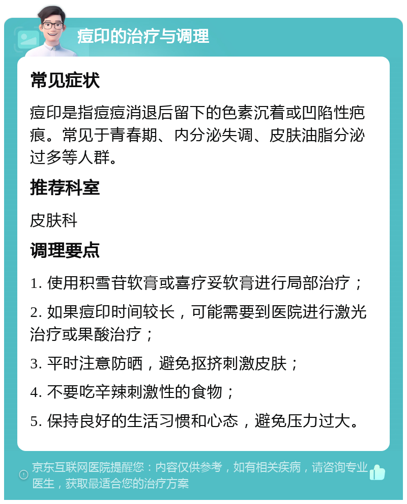 痘印的治疗与调理 常见症状 痘印是指痘痘消退后留下的色素沉着或凹陷性疤痕。常见于青春期、内分泌失调、皮肤油脂分泌过多等人群。 推荐科室 皮肤科 调理要点 1. 使用积雪苷软膏或喜疗妥软膏进行局部治疗； 2. 如果痘印时间较长，可能需要到医院进行激光治疗或果酸治疗； 3. 平时注意防晒，避免抠挤刺激皮肤； 4. 不要吃辛辣刺激性的食物； 5. 保持良好的生活习惯和心态，避免压力过大。