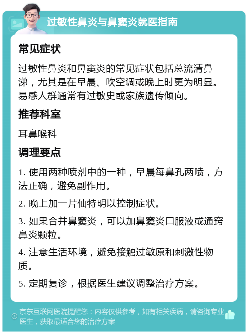 过敏性鼻炎与鼻窦炎就医指南 常见症状 过敏性鼻炎和鼻窦炎的常见症状包括总流清鼻涕，尤其是在早晨、吹空调或晚上时更为明显。易感人群通常有过敏史或家族遗传倾向。 推荐科室 耳鼻喉科 调理要点 1. 使用两种喷剂中的一种，早晨每鼻孔两喷，方法正确，避免副作用。 2. 晚上加一片仙特明以控制症状。 3. 如果合并鼻窦炎，可以加鼻窦炎口服液或通窍鼻炎颗粒。 4. 注意生活环境，避免接触过敏原和刺激性物质。 5. 定期复诊，根据医生建议调整治疗方案。