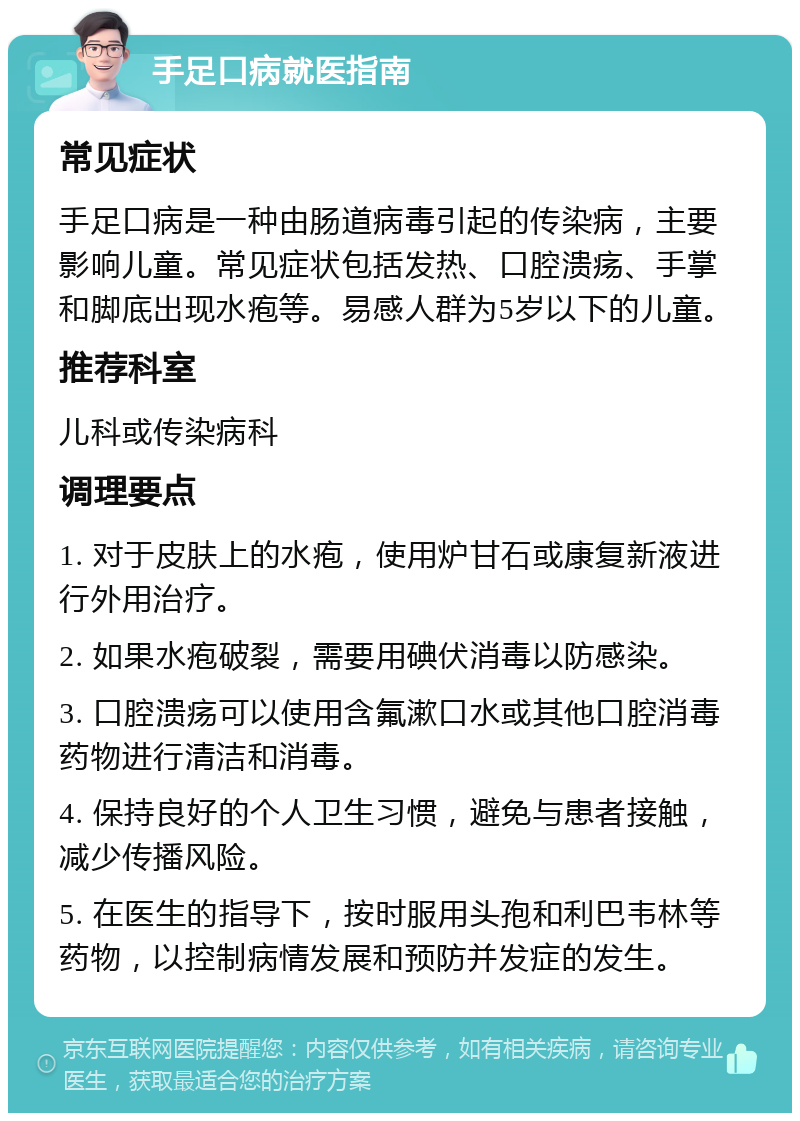 手足口病就医指南 常见症状 手足口病是一种由肠道病毒引起的传染病，主要影响儿童。常见症状包括发热、口腔溃疡、手掌和脚底出现水疱等。易感人群为5岁以下的儿童。 推荐科室 儿科或传染病科 调理要点 1. 对于皮肤上的水疱，使用炉甘石或康复新液进行外用治疗。 2. 如果水疱破裂，需要用碘伏消毒以防感染。 3. 口腔溃疡可以使用含氟漱口水或其他口腔消毒药物进行清洁和消毒。 4. 保持良好的个人卫生习惯，避免与患者接触，减少传播风险。 5. 在医生的指导下，按时服用头孢和利巴韦林等药物，以控制病情发展和预防并发症的发生。