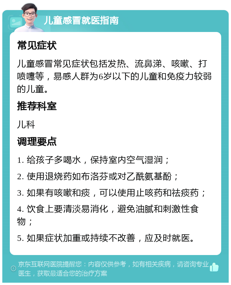 儿童感冒就医指南 常见症状 儿童感冒常见症状包括发热、流鼻涕、咳嗽、打喷嚏等，易感人群为6岁以下的儿童和免疫力较弱的儿童。 推荐科室 儿科 调理要点 1. 给孩子多喝水，保持室内空气湿润； 2. 使用退烧药如布洛芬或对乙酰氨基酚； 3. 如果有咳嗽和痰，可以使用止咳药和祛痰药； 4. 饮食上要清淡易消化，避免油腻和刺激性食物； 5. 如果症状加重或持续不改善，应及时就医。