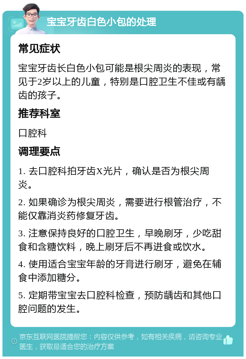 宝宝牙齿白色小包的处理 常见症状 宝宝牙齿长白色小包可能是根尖周炎的表现，常见于2岁以上的儿童，特别是口腔卫生不佳或有龋齿的孩子。 推荐科室 口腔科 调理要点 1. 去口腔科拍牙齿X光片，确认是否为根尖周炎。 2. 如果确诊为根尖周炎，需要进行根管治疗，不能仅靠消炎药修复牙齿。 3. 注意保持良好的口腔卫生，早晚刷牙，少吃甜食和含糖饮料，晚上刷牙后不再进食或饮水。 4. 使用适合宝宝年龄的牙膏进行刷牙，避免在辅食中添加糖分。 5. 定期带宝宝去口腔科检查，预防龋齿和其他口腔问题的发生。