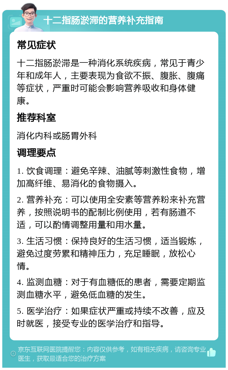 十二指肠淤滞的营养补充指南 常见症状 十二指肠淤滞是一种消化系统疾病，常见于青少年和成年人，主要表现为食欲不振、腹胀、腹痛等症状，严重时可能会影响营养吸收和身体健康。 推荐科室 消化内科或肠胃外科 调理要点 1. 饮食调理：避免辛辣、油腻等刺激性食物，增加高纤维、易消化的食物摄入。 2. 营养补充：可以使用全安素等营养粉来补充营养，按照说明书的配制比例使用，若有肠道不适，可以酌情调整用量和用水量。 3. 生活习惯：保持良好的生活习惯，适当锻炼，避免过度劳累和精神压力，充足睡眠，放松心情。 4. 监测血糖：对于有血糖低的患者，需要定期监测血糖水平，避免低血糖的发生。 5. 医学治疗：如果症状严重或持续不改善，应及时就医，接受专业的医学治疗和指导。