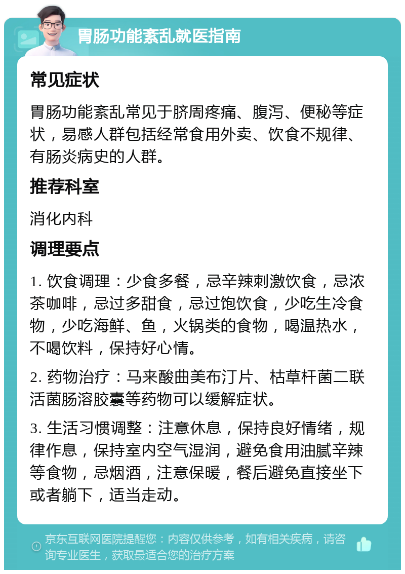 胃肠功能紊乱就医指南 常见症状 胃肠功能紊乱常见于脐周疼痛、腹泻、便秘等症状，易感人群包括经常食用外卖、饮食不规律、有肠炎病史的人群。 推荐科室 消化内科 调理要点 1. 饮食调理：少食多餐，忌辛辣刺激饮食，忌浓茶咖啡，忌过多甜食，忌过饱饮食，少吃生冷食物，少吃海鲜、鱼，火锅类的食物，喝温热水，不喝饮料，保持好心情。 2. 药物治疗：马来酸曲美布汀片、枯草杆菌二联活菌肠溶胶囊等药物可以缓解症状。 3. 生活习惯调整：注意休息，保持良好情绪，规律作息，保持室内空气湿润，避免食用油腻辛辣等食物，忌烟酒，注意保暖，餐后避免直接坐下或者躺下，适当走动。