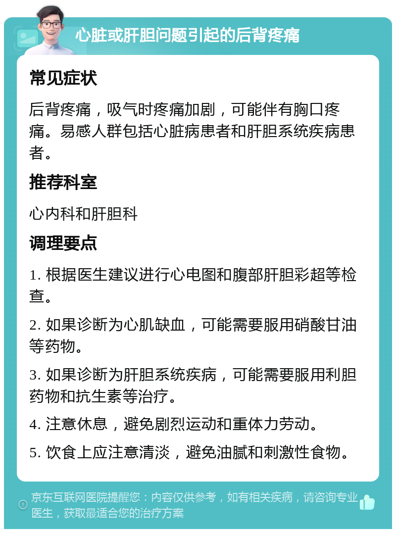 心脏或肝胆问题引起的后背疼痛 常见症状 后背疼痛，吸气时疼痛加剧，可能伴有胸口疼痛。易感人群包括心脏病患者和肝胆系统疾病患者。 推荐科室 心内科和肝胆科 调理要点 1. 根据医生建议进行心电图和腹部肝胆彩超等检查。 2. 如果诊断为心肌缺血，可能需要服用硝酸甘油等药物。 3. 如果诊断为肝胆系统疾病，可能需要服用利胆药物和抗生素等治疗。 4. 注意休息，避免剧烈运动和重体力劳动。 5. 饮食上应注意清淡，避免油腻和刺激性食物。