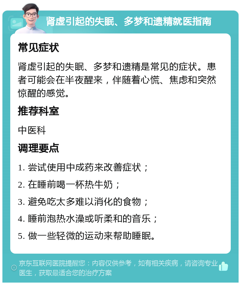 肾虚引起的失眠、多梦和遗精就医指南 常见症状 肾虚引起的失眠、多梦和遗精是常见的症状。患者可能会在半夜醒来，伴随着心慌、焦虑和突然惊醒的感觉。 推荐科室 中医科 调理要点 1. 尝试使用中成药来改善症状； 2. 在睡前喝一杯热牛奶； 3. 避免吃太多难以消化的食物； 4. 睡前泡热水澡或听柔和的音乐； 5. 做一些轻微的运动来帮助睡眠。