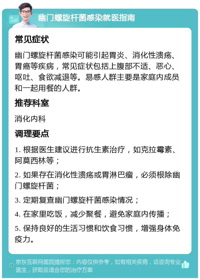 幽门螺旋杆菌感染就医指南 常见症状 幽门螺旋杆菌感染可能引起胃炎、消化性溃疡、胃癌等疾病，常见症状包括上腹部不适、恶心、呕吐、食欲减退等。易感人群主要是家庭内成员和一起用餐的人群。 推荐科室 消化内科 调理要点 1. 根据医生建议进行抗生素治疗，如克拉霉素、阿莫西林等； 2. 如果存在消化性溃疡或胃淋巴瘤，必须根除幽门螺旋杆菌； 3. 定期复查幽门螺旋杆菌感染情况； 4. 在家里吃饭，减少聚餐，避免家庭内传播； 5. 保持良好的生活习惯和饮食习惯，增强身体免疫力。